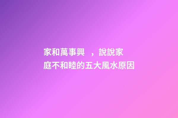 家和萬事興，說說家庭不和睦的五大風水原因
